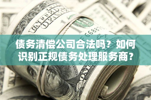 北京债务清偿公司合法吗？如何识别正规债务处理服务商？