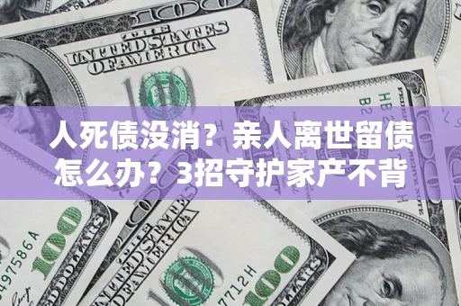 北京人死债没消？亲人离世留债怎么办？3招守护家产不背锅